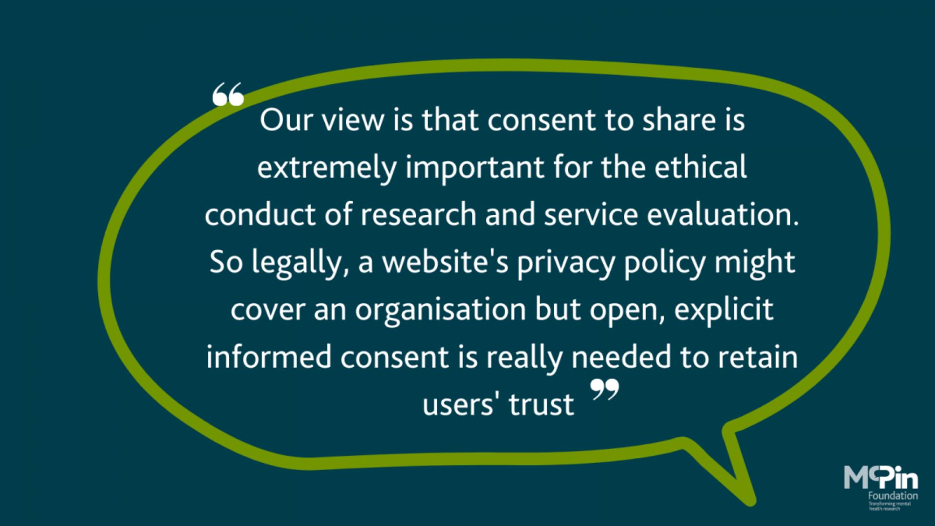 Speech bubble with a quote reading: Our view is that consent to share is extremely important for the ethical conduct of research and service evaluation. So legally, a website's privacy policy might cover an organisation but open, explicit, informed consent is really needed to retain users' trust.